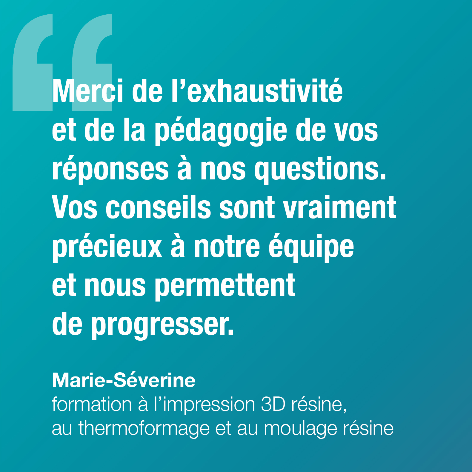 Merci de l'exhaustivité et de la pédagogie de vos réponses à nos questions. Vos conseils sont vraiment précieux à notre équipe et nous permettent de progresser. Marie-Séverine, formation à l'impression 3D résine, au thermoformage et au moulage résine