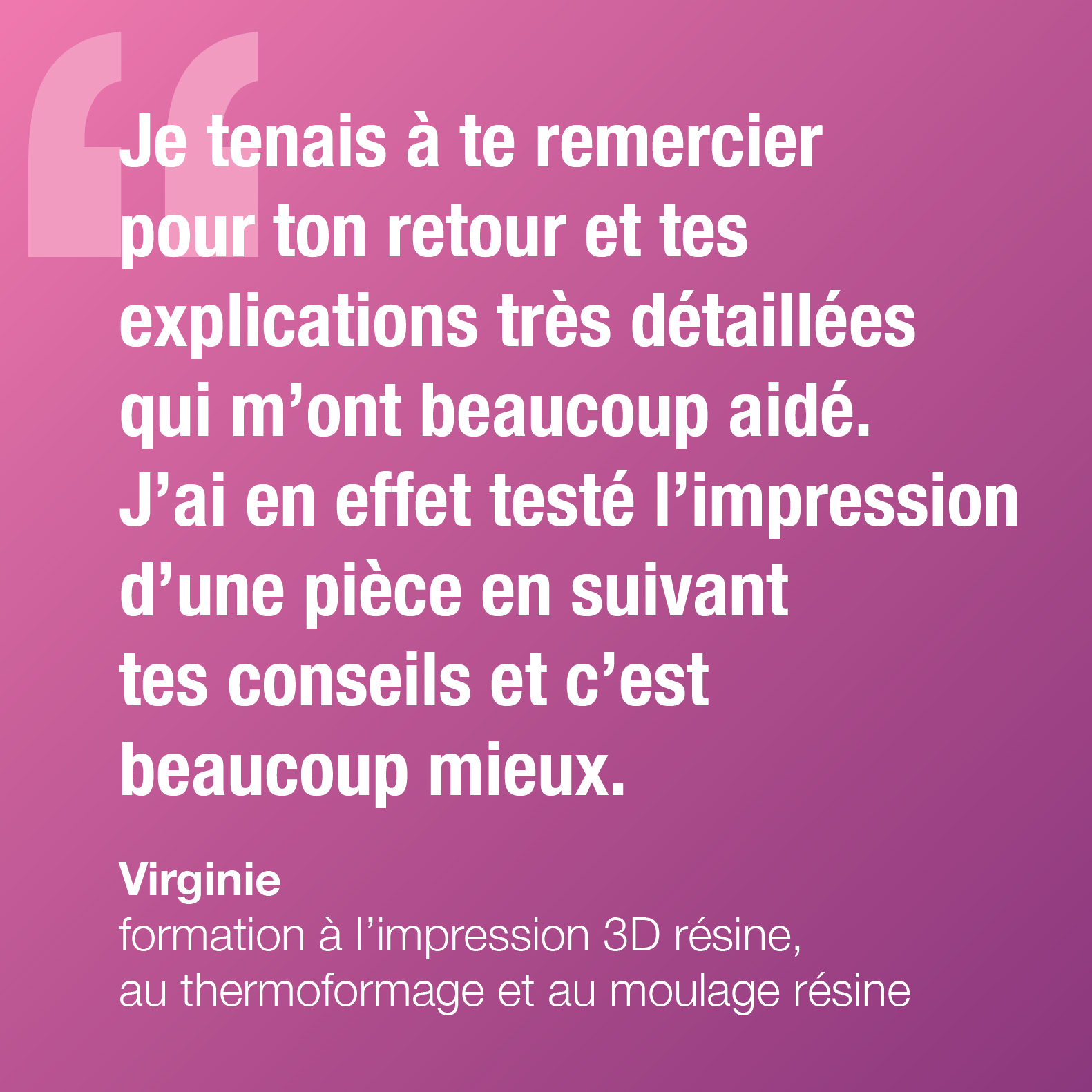 Je tenais à te remercier pour ton retour et tes explications très détaillées qui m'ont beaucoup aidé. J'ai en effet testé l'impression d'une pièce en suivant tes conseils et c'est beaucoup mieux. Virginie, formation à l'impression 3D résine, au thermoformage et au moulage résine