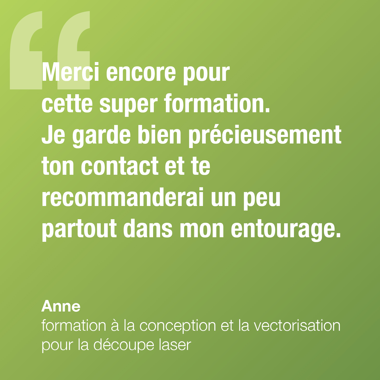 Merci encore pour cette super formation. Je garde précieusement ton contact et te recommanderai un peu partout autour de moi !Anne, formation à la conception et la vectorisation pour la découpe laser